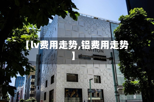【lv费用走势,铝费用走势】
