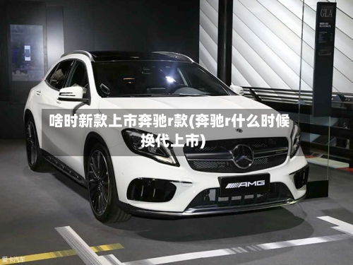 啥时新款上市奔驰r款(奔驰r什么时候换代上市)