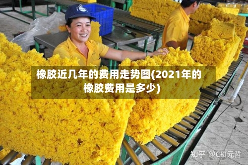 橡胶近几年的费用走势图(2021年的橡胶费用是多少)