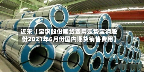 近来【宝钢股份期货费用走势宝钢股份2021年6月份国内期货销售费用】