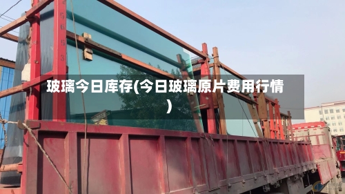 玻璃今日库存(今日玻璃原片费用行情)-第2张图片
