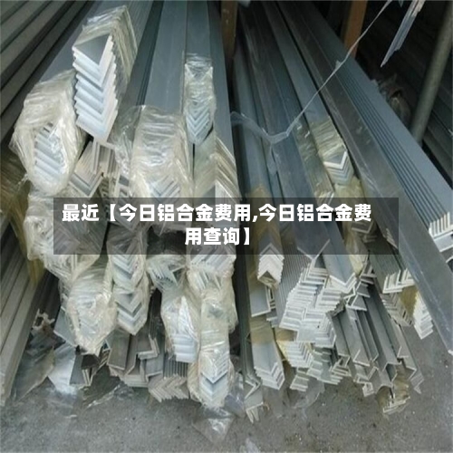 最近【今日铝合金费用,今日铝合金费用查询】