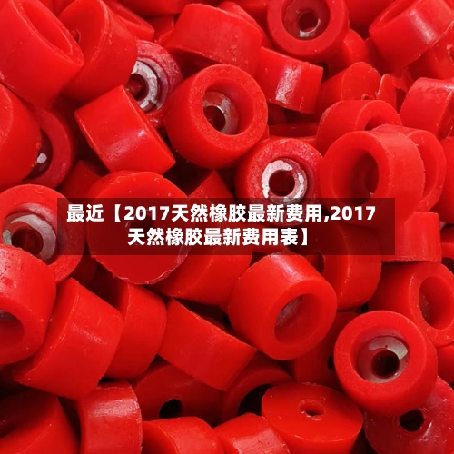 最近【2017天然橡胶最新费用,2017天然橡胶最新费用表】-第3张图片