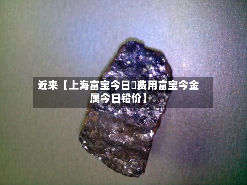 近来【上海富宝今日鉛费用富宝今金属今日铅价】-第2张图片