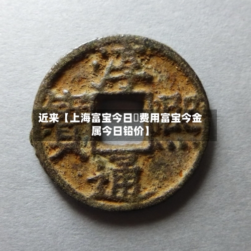 近来【上海富宝今日鉛费用富宝今金属今日铅价】