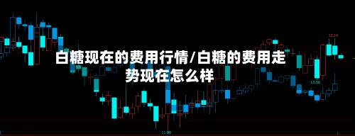 白糖现在的费用行情/白糖的费用走势现在怎么样-第2张图片