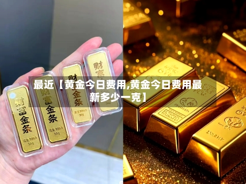 最近【黄金今日费用,黄金今日费用最新多少一克】-第2张图片