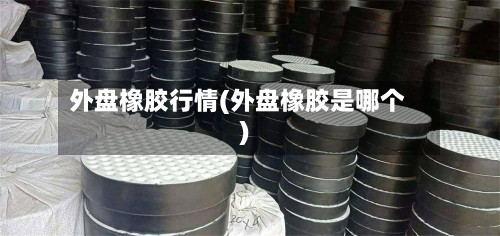 外盘橡胶行情(外盘橡胶是哪个)