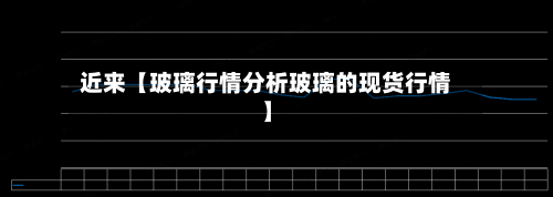 近来【玻璃行情分析玻璃的现货行情】-第3张图片