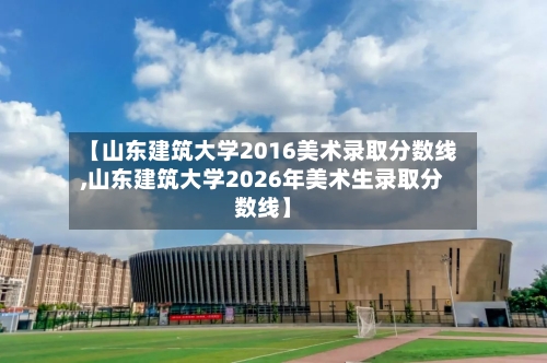 【山东建筑大学2016美术录取分数线,山东建筑大学2026年美术生录取分数线】
