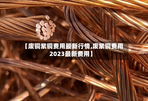 【废铜紫铜费用最新行情,废紫铜费用2023最新费用】
