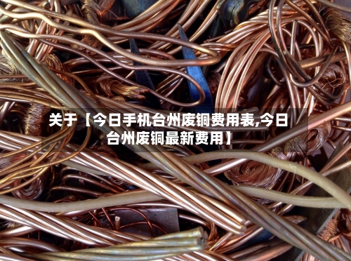 关于【今日手机台州废铜费用表,今日台州废铜最新费用】-第2张图片