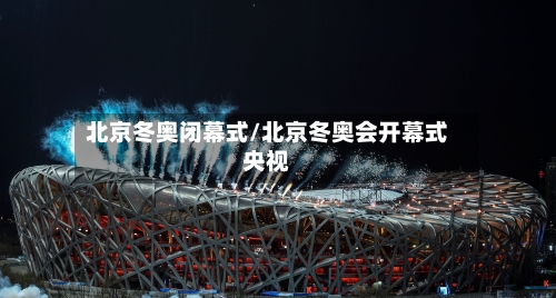 北京冬奥闭幕式/北京冬奥会开幕式央视