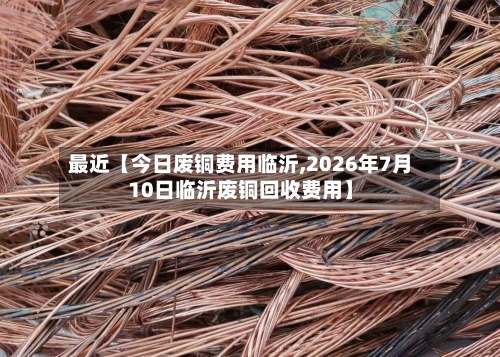 最近【今日废铜费用临沂,2026年7月10日临沂废铜回收费用】-第2张图片