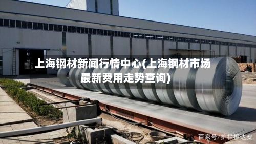 上海钢材新闻行情中心(上海钢材市场最新费用走势查询)-第2张图片