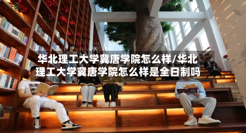 华北理工大学冀唐学院怎么样/华北理工大学冀唐学院怎么样是全日制吗