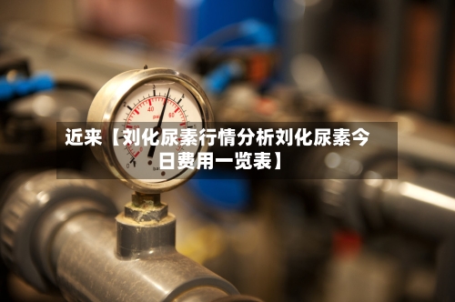 近来【刘化尿素行情分析刘化尿素今日费用一览表】