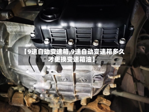 【9速自动变速箱,9速自动变速箱多久才更换变速箱油】