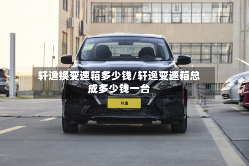轩逸换变速箱多少钱/轩逸变速箱总成多少钱一台
