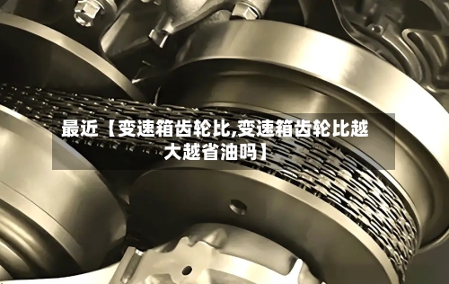 最近【变速箱齿轮比,变速箱齿轮比越大越省油吗】