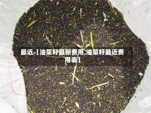 最近【油菜籽最新费用,油菜籽最近费用表】