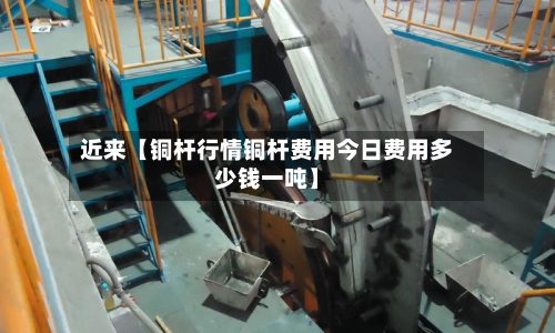 近来【铜杆行情铜杆费用今日费用多少钱一吨】-第2张图片