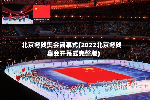 北京冬残奥会闭幕式(2022北京冬残奥会开幕式完整版)