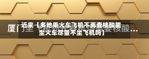 近来【多地乘火车飞机不再查核酸能坐火车尽量不坐飞机吗】-第3张图片
