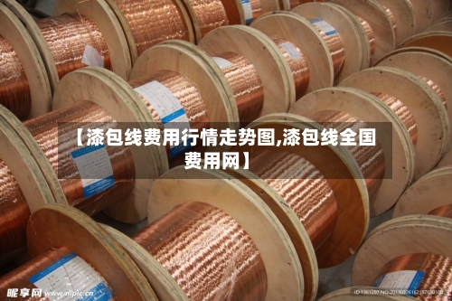 【漆包线费用行情走势图,漆包线全国费用网】-第3张图片