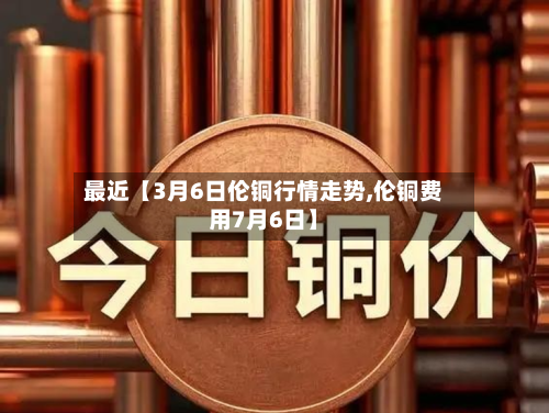 最近【3月6日伦铜行情走势,伦铜费用7月6日】-第3张图片