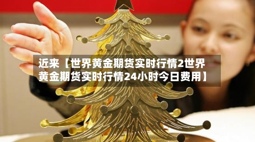 近来【世界黄金期货实时行情2世界黄金期货实时行情24小时今日费用】