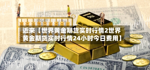 近来【世界黄金期货实时行情2世界黄金期货实时行情24小时今日费用】-第2张图片