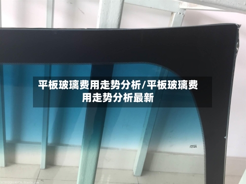 平板玻璃费用走势分析/平板玻璃费用走势分析最新-第2张图片