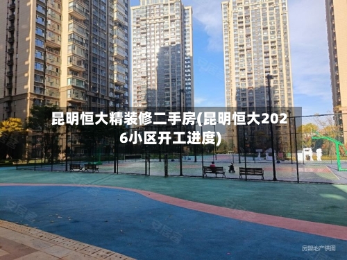 昆明恒大精装修二手房(昆明恒大2026小区开工进度)-第3张图片