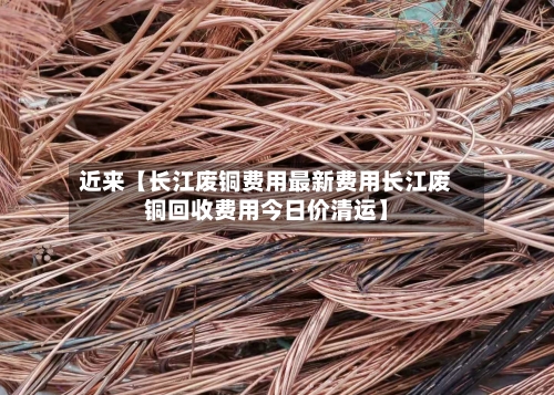 近来【长江废铜费用最新费用长江废铜回收费用今日价清运】