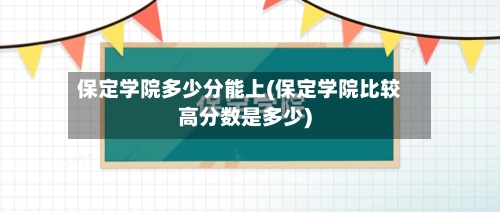 保定学院多少分能上(保定学院比较高分数是多少)-第2张图片