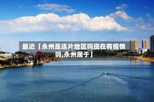 最近【永州是连片地区吗现在有疫情吗,永州属于】-第3张图片