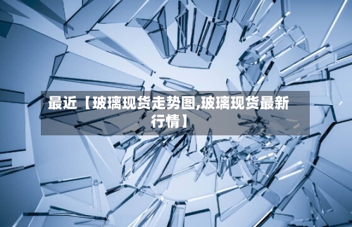 最近【玻璃现货走势图,玻璃现货最新行情】