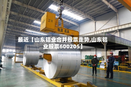 最近【山东铝业合并股票走势,山东铝业股票600205】-第2张图片