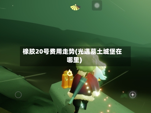 橡胶20号费用走势(光遇墓土城堡在哪里)-第3张图片