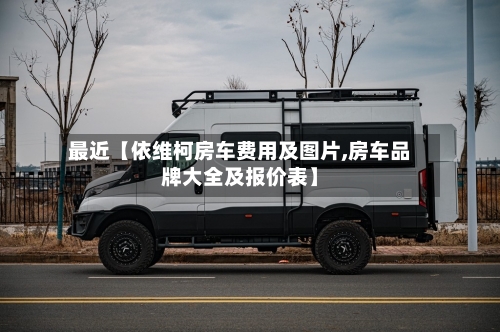 最近【依维柯房车费用及图片,房车品牌大全及报价表】