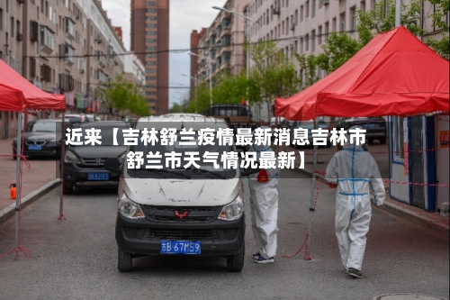 近来【吉林舒兰疫情最新消息吉林市舒兰市天气情况最新】