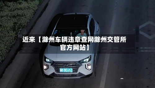 近来【滁州车辆违章查网滁州交管所官方网站】-第2张图片