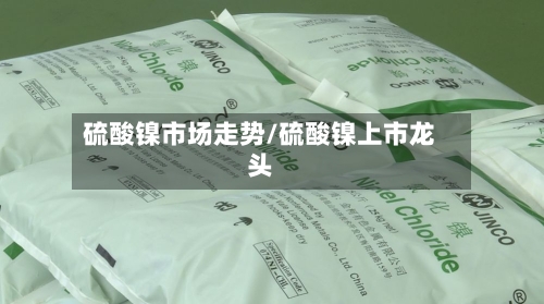硫酸镍市场走势/硫酸镍上市龙头-第2张图片