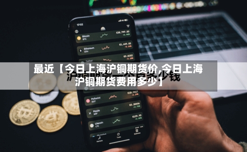 最近【今日上海沪铜期货价,今日上海沪铜期货费用多少】-第3张图片