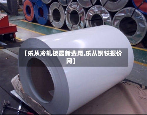 【乐从冷轧板最新费用,乐从钢铁报价网】