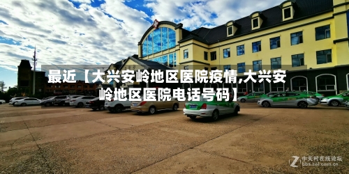 最近【大兴安岭地区医院疫情,大兴安岭地区医院电话号码】