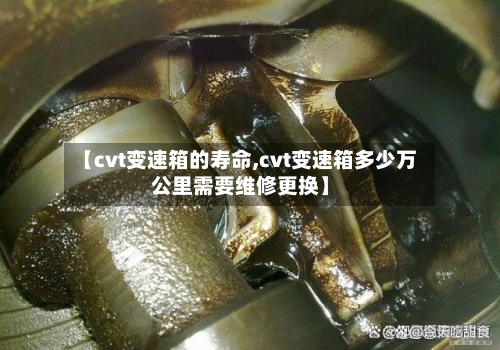 【cvt变速箱的寿命,cvt变速箱多少万公里需要维修更换】