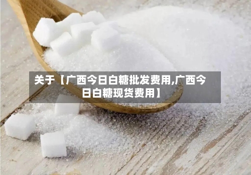 关于【广西今日白糖批发费用,广西今日白糖现货费用】