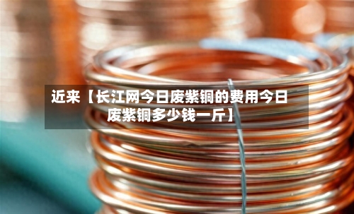 近来【长江网今日废紫铜的费用今日废紫铜多少钱一斤】-第3张图片